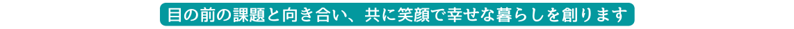 目の前の課題と向き合い 共に笑顔で幸せな暮らしを創ります